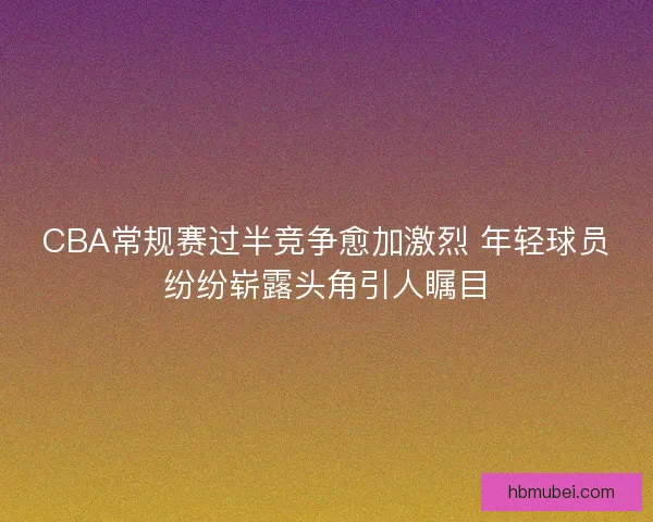 CBA常规赛过半竞争愈加激烈 年轻球员纷纷崭露头角引人瞩目